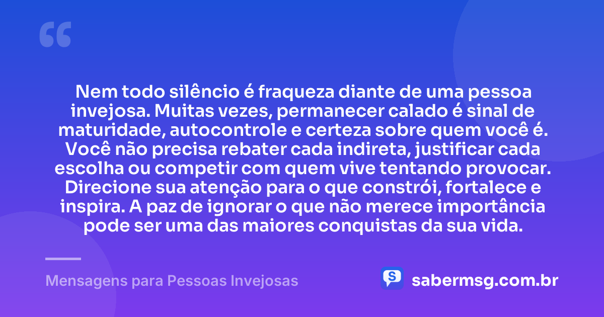 Nem todo silêncio é fraqueza diante de uma pessoa invejosa. Muitas vezes, permanecer calado é sinal de maturidade, autocontrole e certeza sobre quem você é. Você não precisa rebater cada indireta, justificar cada escolha ou competir com quem vive tentando provocar. Direcione sua atenção para o que constrói, fortalece e inspira. A paz de ignorar o que não merece importância pode ser uma das maiores conquistas da sua vida. — Mensagens para Pessoas Invejosas