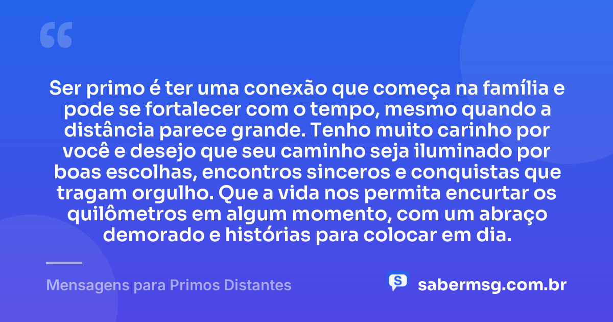 Ser primo é ter uma conexão que começa na família e pode se fortalecer com o tempo, mesmo quando a distância parece grande. Tenho muito carinho por você e desejo que seu caminho seja iluminado por boas escolhas, encontros sinceros e conquistas que tragam orgulho. Que a vida nos permita encurtar os quilômetros em algum momento, com um abraço demorado e histórias para colocar em dia. — Mensagens para Primos Distantes