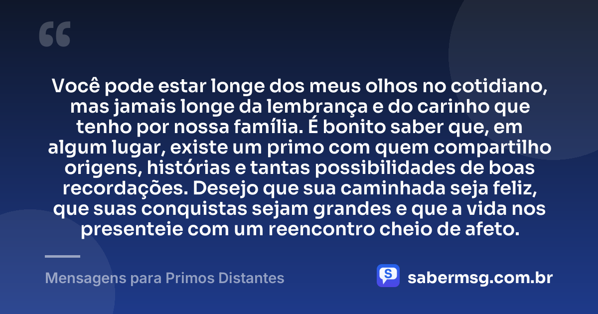 Você pode estar longe dos meus olhos no cotidiano, mas jamais longe da lembrança e do carinho que tenho por nossa família. É bonito saber que, em algum lugar, existe um primo com quem compartilho origens, histórias e tantas possibilidades de boas recordações. Desejo que sua caminhada seja feliz, que suas conquistas sejam grandes e que a vida nos presenteie com um reencontro cheio de afeto. — Mensagens para Primos Distantes