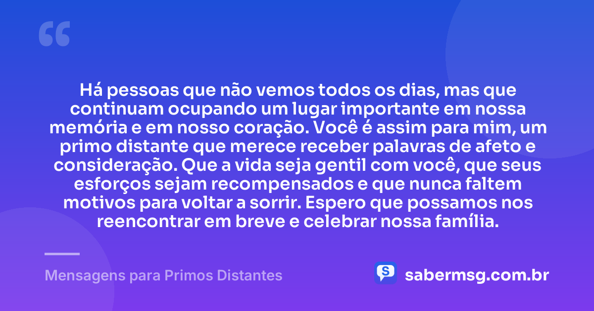 Há pessoas que não vemos todos os dias, mas que continuam ocupando um lugar importante em nossa memória e em nosso coração. Você é assim para mim, um primo distante que merece receber palavras de afeto e consideração. Que a vida seja gentil com você, que seus esforços sejam recompensados e que nunca faltem motivos para voltar a sorrir. Espero que possamos nos reencontrar em breve e celebrar nossa família. — Mensagens para Primos Distantes