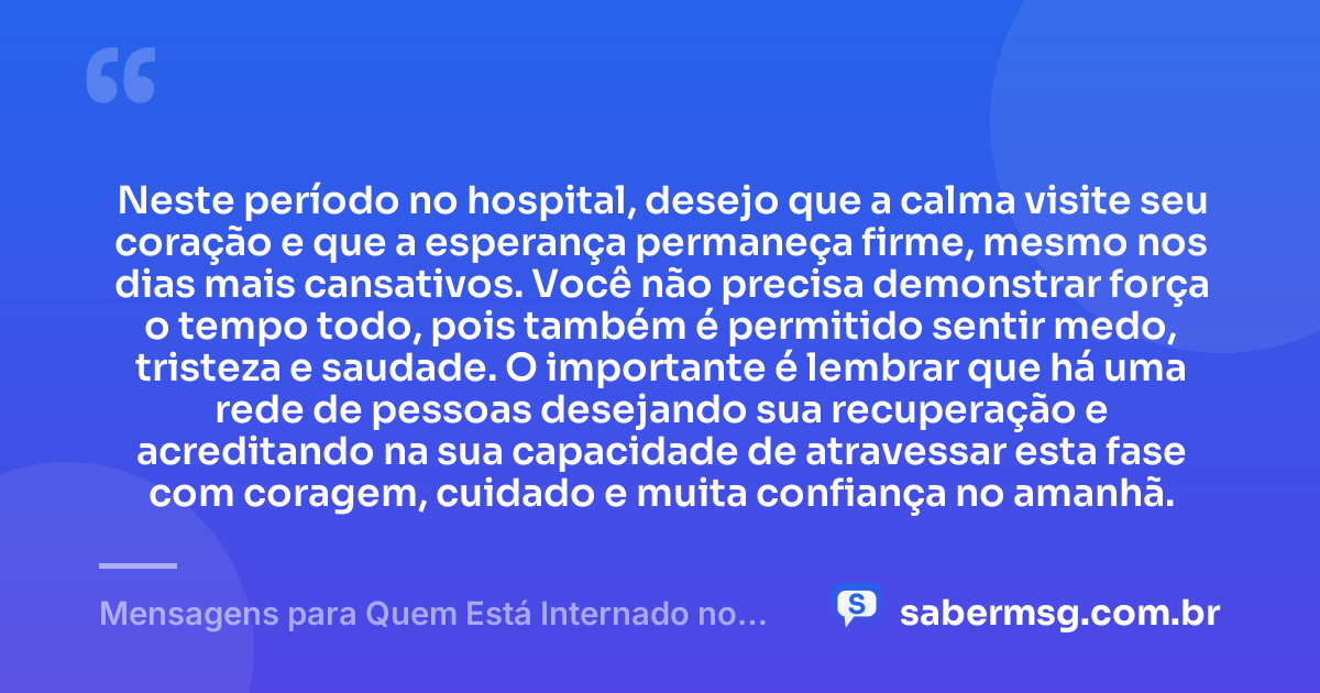 Neste período no hospital, desejo que a calma visite seu coração e que a esperança permaneça firme, mesmo nos dias mais cansativos. Você não precisa demonstrar força o tempo todo, pois também é permitido sentir medo, tristeza e saudade. O importante é lembrar que há uma rede de pessoas desejando sua recuperação e acreditando na sua capacidade de atravessar esta fase com coragem, cuidado e muita confiança no amanhã. — Mensagens para Quem Está Internado no Hospital