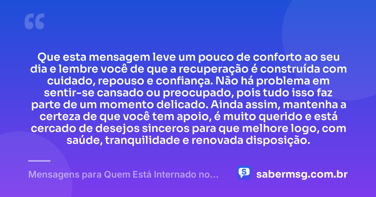 Que esta mensagem leve um pouco de conforto ao seu dia e lembre você de que a recuperação é construída com cuidado, repouso e confiança. Não há problema em sentir-se cansado ou preocupado, pois tudo isso faz parte de um momento delicado. Ainda assim, mantenha a certeza de que você tem apoio, é muito querido e está cercado de desejos sinceros para que melhore logo, com saúde, tranquilidade e renovada disposição. — Mensagens para Quem Está Internado no Hospital