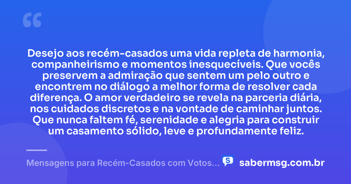 Desejo aos recém-casados uma vida repleta de harmonia, companheirismo e momentos inesquecíveis. Que vocês preservem a admiração que sentem um pelo outro e encontrem no diálogo a melhor forma de resolver cada diferença. O amor verdadeiro se revela na parceria diária, nos cuidados discretos e na vontade de caminhar juntos. Que nunca faltem fé, serenidade e alegria para construir um casamento sólido, leve e profundamente feliz. — Mensagens para Recém-Casados com Votos de Alegria e União