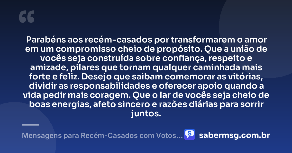 Parabéns aos recém-casados por transformarem o amor em um compromisso cheio de propósito. Que a união de vocês seja construída sobre confiança, respeito e amizade, pilares que tornam qualquer caminhada mais forte e feliz. Desejo que saibam comemorar as vitórias, dividir as responsabilidades e oferecer apoio quando a vida pedir mais coragem. Que o lar de vocês seja cheio de boas energias, afeto sincero e razões diárias para sorrir juntos. — Mensagens para Recém-Casados com Votos de Alegria e União