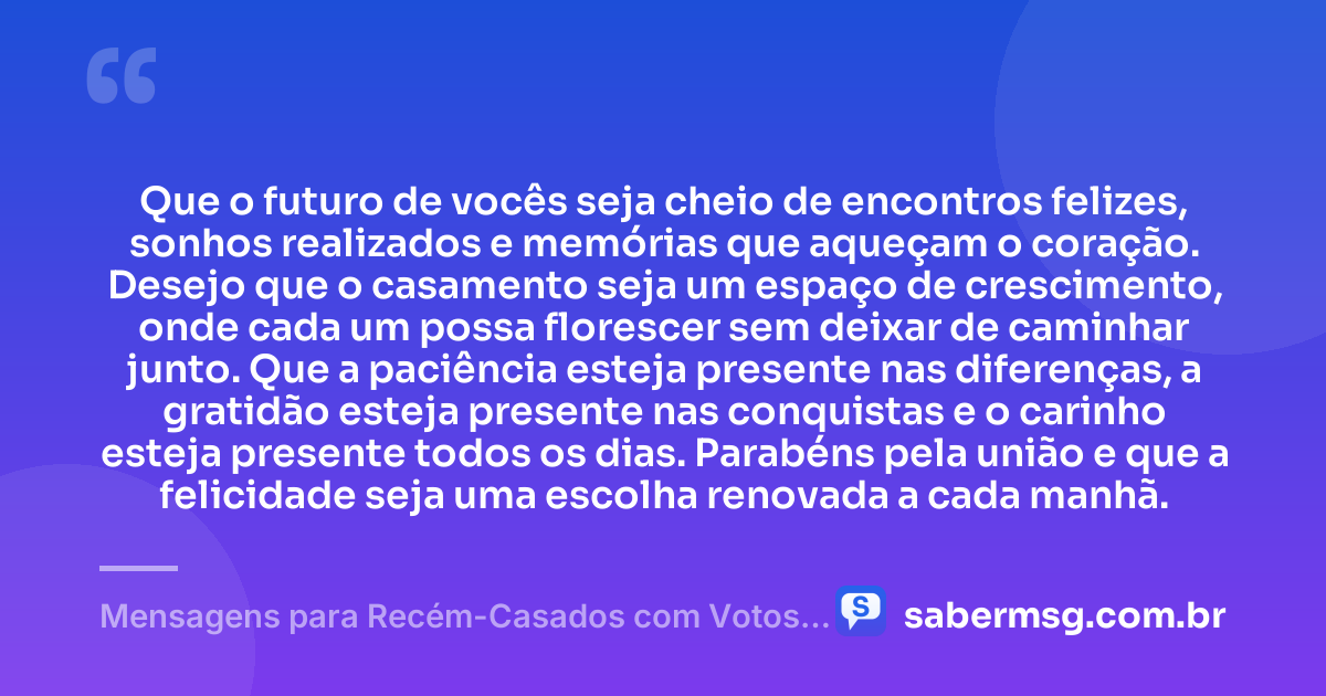 Que o futuro de vocês seja cheio de encontros felizes, sonhos realizados e memórias que aqueçam o coração. Desejo que o casamento seja um espaço de crescimento, onde cada um possa florescer sem deixar de caminhar junto. Que a paciência esteja presente nas diferenças, a gratidão esteja presente nas conquistas e o carinho esteja presente todos os dias. Parabéns pela união e que a felicidade seja uma escolha renovada a cada manhã. — Mensagens para Recém-Casados com Votos de Alegria e União