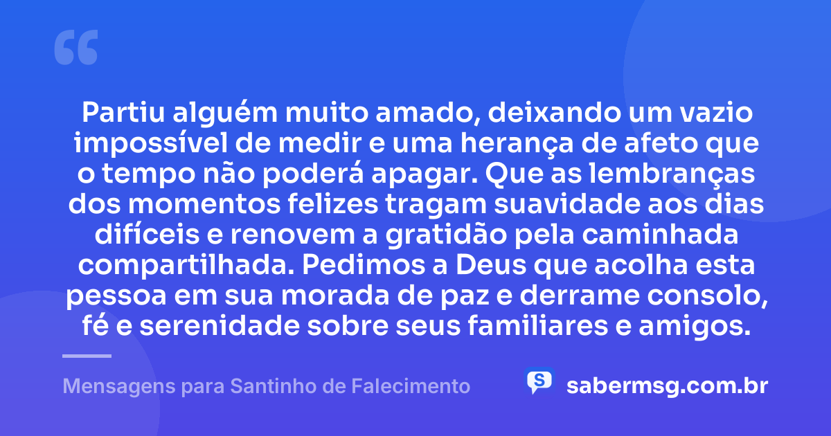 Partiu alguém muito amado, deixando um vazio impossível de medir e uma herança de afeto que o tempo não poderá apagar. Que as lembranças dos momentos felizes tragam suavidade aos dias difíceis e renovem a gratidão pela caminhada compartilhada. Pedimos a Deus que acolha esta pessoa em sua morada de paz e derrame consolo, fé e serenidade sobre seus familiares e amigos. — Mensagens para Santinho de Falecimento
