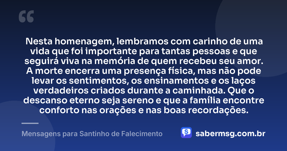 Nesta homenagem, lembramos com carinho de uma vida que foi importante para tantas pessoas e que seguirá viva na memória de quem recebeu seu amor. A morte encerra uma presença física, mas não pode levar os sentimentos, os ensinamentos e os laços verdadeiros criados durante a caminhada. Que o descanso eterno seja sereno e que a família encontre conforto nas orações e nas boas recordações. — Mensagens para Santinho de Falecimento