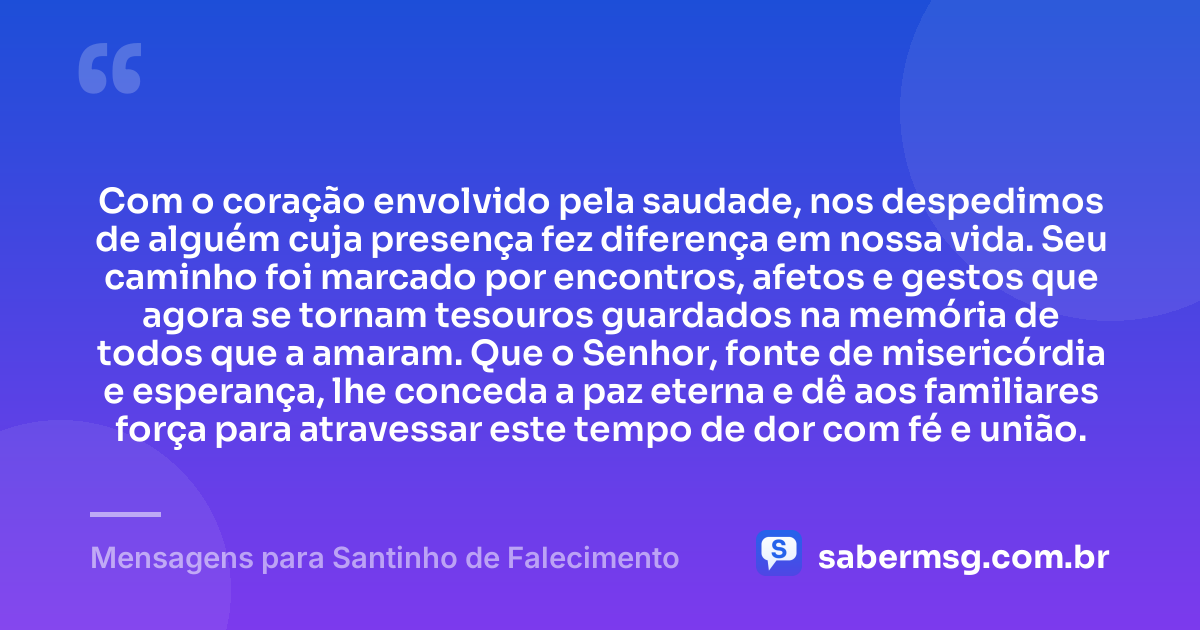 Com o coração envolvido pela saudade, nos despedimos de alguém cuja presença fez diferença em nossa vida. Seu caminho foi marcado por encontros, afetos e gestos que agora se tornam tesouros guardados na memória de todos que a amaram. Que o Senhor, fonte de misericórdia e esperança, lhe conceda a paz eterna e dê aos familiares força para atravessar este tempo de dor com fé e união. — Mensagens para Santinho de Falecimento