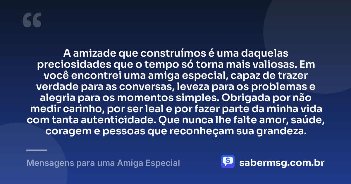 A amizade que construímos é uma daquelas preciosidades que o tempo só torna mais valiosas. Em você encontrei uma amiga especial, capaz de trazer verdade para as conversas, leveza para os problemas e alegria para os momentos simples. Obrigada por não medir carinho, por ser leal e por fazer parte da minha vida com tanta autenticidade. Que nunca lhe falte amor, saúde, coragem e pessoas que reconheçam sua grandeza. — Mensagens para uma Amiga Especial