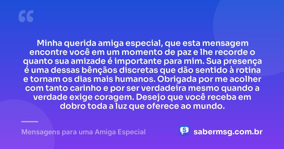 Minha querida amiga especial, que esta mensagem encontre você em um momento de paz e lhe recorde o quanto sua amizade é importante para mim. Sua presença é uma dessas bênçãos discretas que dão sentido à rotina e tornam os dias mais humanos. Obrigada por me acolher com tanto carinho e por ser verdadeira mesmo quando a verdade exige coragem. Desejo que você receba em dobro toda a luz que oferece ao mundo. — Mensagens para uma Amiga Especial