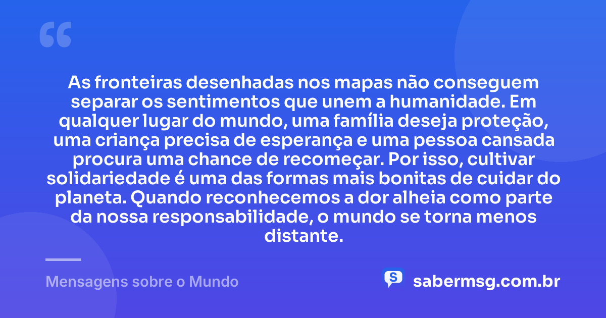 As fronteiras desenhadas nos mapas não conseguem separar os sentimentos que unem a humanidade. Em qualquer lugar do mundo, uma família deseja proteção, uma criança precisa de esperança e uma pessoa cansada procura uma chance de recomeçar. Por isso, cultivar solidariedade é uma das formas mais bonitas de cuidar do planeta. Quando reconhecemos a dor alheia como parte da nossa responsabilidade, o mundo se torna menos distante. — Mensagens sobre o Mundo