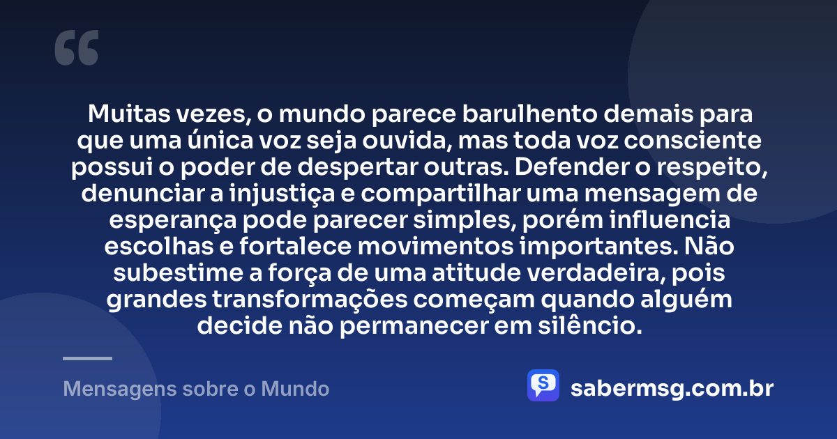 Muitas vezes, o mundo parece barulhento demais para que uma única voz seja ouvida, mas toda voz consciente possui o poder de despertar outras. Defender o respeito, denunciar a injustiça e compartilhar uma mensagem de esperança pode parecer simples, porém influencia escolhas e fortalece movimentos importantes. Não subestime a força de uma atitude verdadeira, pois grandes transformações começam quando alguém decide não permanecer em silêncio. — Mensagens sobre o Mundo