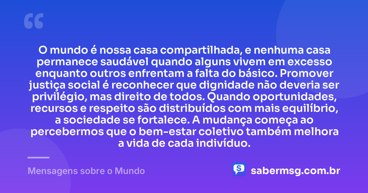 O mundo é nossa casa compartilhada, e nenhuma casa permanece saudável quando alguns vivem em excesso enquanto outros enfrentam a falta do básico. Promover justiça social é reconhecer que dignidade não deveria ser privilégio, mas direito de todos. Quando oportunidades, recursos e respeito são distribuídos com mais equilíbrio, a sociedade se fortalece. A mudança começa ao percebermos que o bem-estar coletivo também melhora a vida de cada indivíduo. — Mensagens sobre o Mundo