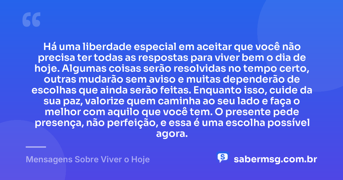 Há uma liberdade especial em aceitar que você não precisa ter todas as respostas para viver bem o dia de hoje. Algumas coisas serão resolvidas no tempo certo, outras mudarão sem aviso e muitas dependerão de escolhas que ainda serão feitas. Enquanto isso, cuide da sua paz, valorize quem caminha ao seu lado e faça o melhor com aquilo que você tem. O presente pede presença, não perfeição, e essa é uma escolha possível agora. — Mensagens Sobre Viver o Hoje
