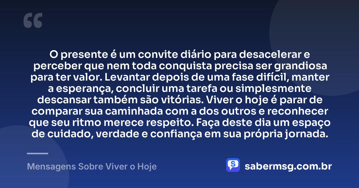 O presente é um convite diário para desacelerar e perceber que nem toda conquista precisa ser grandiosa para ter valor. Levantar depois de uma fase difícil, manter a esperança, concluir uma tarefa ou simplesmente descansar também são vitórias. Viver o hoje é parar de comparar sua caminhada com a dos outros e reconhecer que seu ritmo merece respeito. Faça deste dia um espaço de cuidado, verdade e confiança em sua própria jornada. — Mensagens Sobre Viver o Hoje
