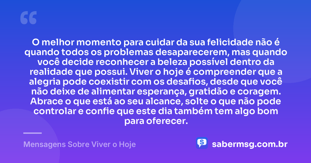 O melhor momento para cuidar da sua felicidade não é quando todos os problemas desaparecerem, mas quando você decide reconhecer a beleza possível dentro da realidade que possui. Viver o hoje é compreender que a alegria pode coexistir com os desafios, desde que você não deixe de alimentar esperança, gratidão e coragem. Abrace o que está ao seu alcance, solte o que não pode controlar e confie que este dia também tem algo bom para oferecer. — Mensagens Sobre Viver o Hoje