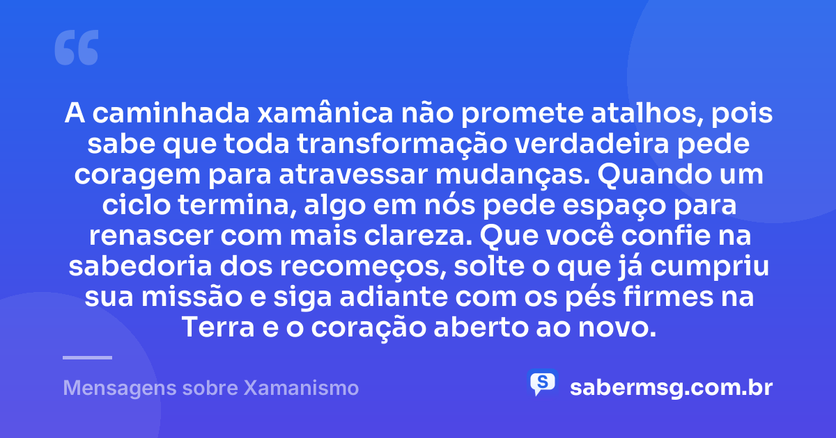 A caminhada xamânica não promete atalhos, pois sabe que toda transformação verdadeira pede coragem para atravessar mudanças. Quando um ciclo termina, algo em nós pede espaço para renascer com mais clareza. Que você confie na sabedoria dos recomeços, solte o que já cumpriu sua missão e siga adiante com os pés firmes na Terra e o coração aberto ao novo. — Mensagens sobre Xamanismo