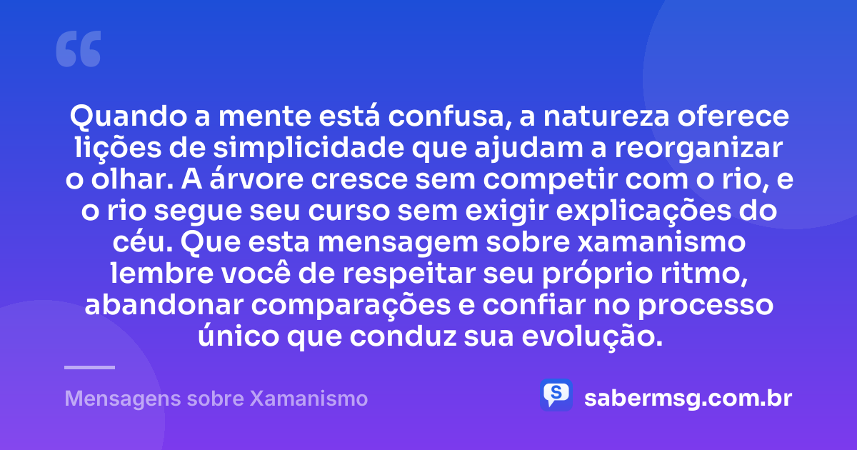 Quando a mente está confusa, a natureza oferece lições de simplicidade que ajudam a reorganizar o olhar. A árvore cresce sem competir com o rio, e o rio segue seu curso sem exigir explicações do céu. Que esta mensagem sobre xamanismo lembre você de respeitar seu próprio ritmo, abandonar comparações e confiar no processo único que conduz sua evolução. — Mensagens sobre Xamanismo