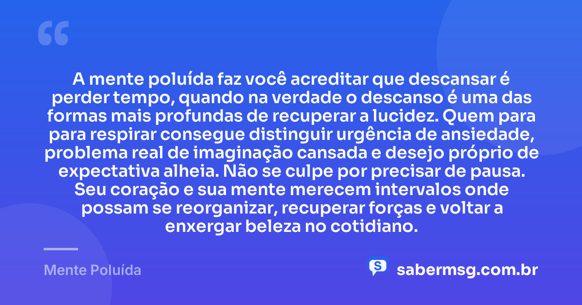 A mente poluída faz você acreditar que descansar é perder tempo, quando na verdade o descanso é uma das formas mais profundas de recuperar a lucidez. Quem para para respirar consegue distinguir urgência de ansiedade, problema real de imaginação cansada e desejo próprio de expectativa alheia. Não se culpe por precisar de pausa. Seu coração e sua mente merecem intervalos onde possam se reorganizar, recuperar forças e voltar a enxergar beleza no cotidiano. — Mente Poluída