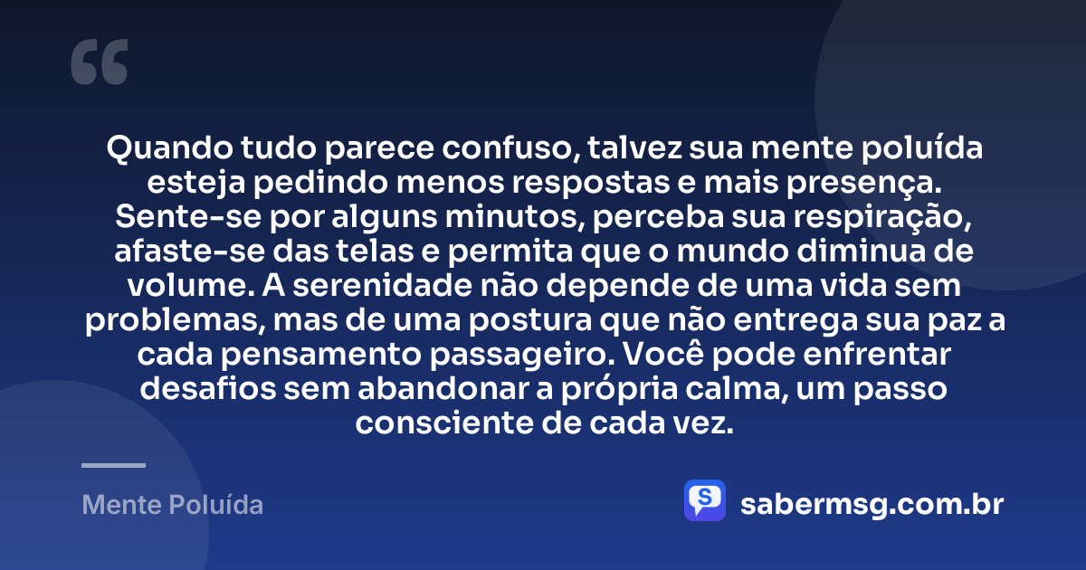 Quando tudo parece confuso, talvez sua mente poluída esteja pedindo menos respostas e mais presença. Sente-se por alguns minutos, perceba sua respiração, afaste-se das telas e permita que o mundo diminua de volume. A serenidade não depende de uma vida sem problemas, mas de uma postura que não entrega sua paz a cada pensamento passageiro. Você pode enfrentar desafios sem abandonar a própria calma, um passo consciente de cada vez. — Mente Poluída