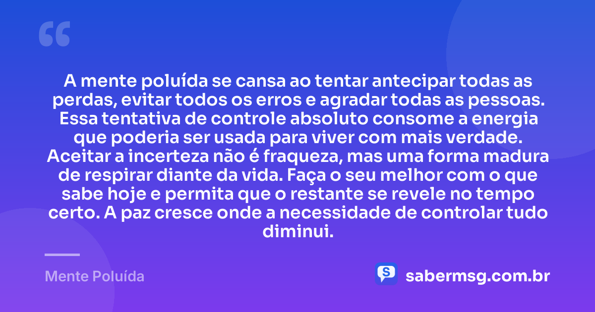 A mente poluída se cansa ao tentar antecipar todas as perdas, evitar todos os erros e agradar todas as pessoas. Essa tentativa de controle absoluto consome a energia que poderia ser usada para viver com mais verdade. Aceitar a incerteza não é fraqueza, mas uma forma madura de respirar diante da vida. Faça o seu melhor com o que sabe hoje e permita que o restante se revele no tempo certo. A paz cresce onde a necessidade de controlar tudo diminui. — Mente Poluída