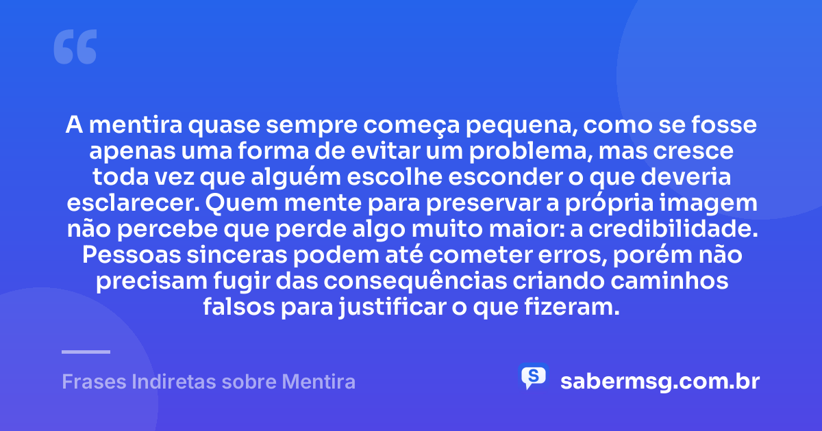 A mentira quase sempre começa pequena, como se fosse apenas uma forma de evitar um problema, mas cresce toda vez que alguém escolhe esconder o que deveria esclarecer. Quem mente para preservar a própria imagem não percebe que perde algo muito maior: a credibilidade. Pessoas sinceras podem até cometer erros, porém não precisam fugir das consequências criando caminhos falsos para justificar o que fizeram. — Frases Indiretas sobre Mentira