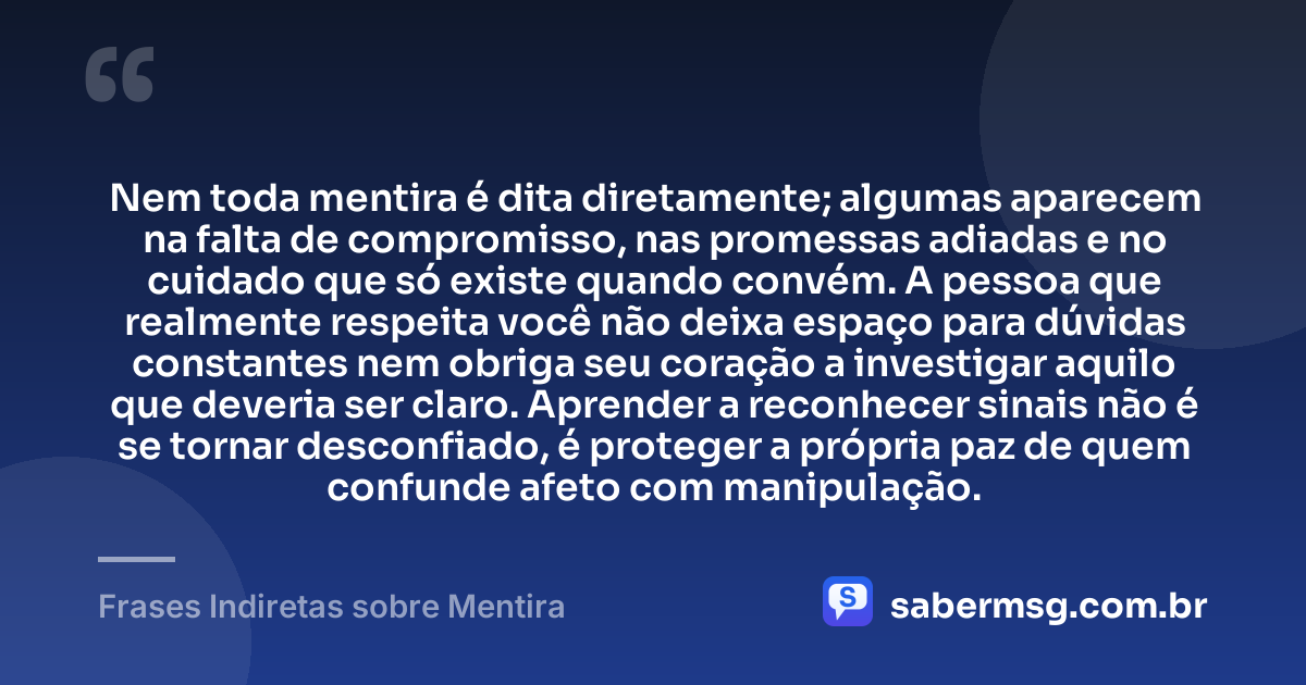 Nem toda mentira é dita diretamente; algumas aparecem na falta de compromisso, nas promessas adiadas e no cuidado que só existe quando convém. A pessoa que realmente respeita você não deixa espaço para dúvidas constantes nem obriga seu coração a investigar aquilo que deveria ser claro. Aprender a reconhecer sinais não é se tornar desconfiado, é proteger a própria paz de quem confunde afeto com manipulação. — Frases Indiretas sobre Mentira