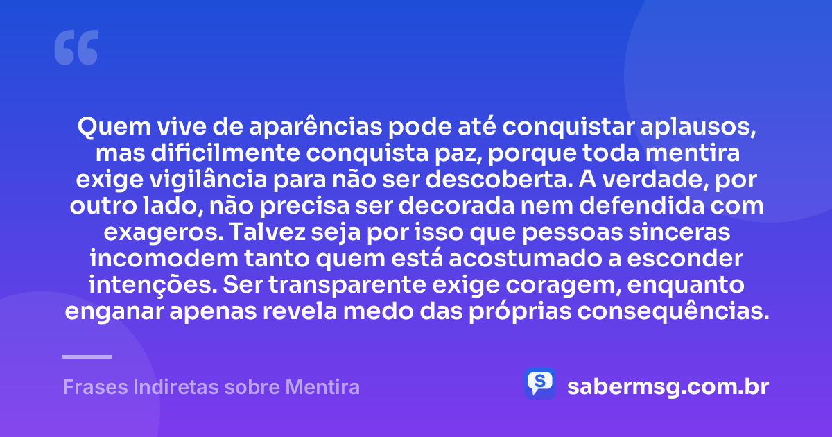 Quem vive de aparências pode até conquistar aplausos, mas dificilmente conquista paz, porque toda mentira exige vigilância para não ser descoberta. A verdade, por outro lado, não precisa ser decorada nem defendida com exageros. Talvez seja por isso que pessoas sinceras incomodem tanto quem está acostumado a esconder intenções. Ser transparente exige coragem, enquanto enganar apenas revela medo das próprias consequências. — Frases Indiretas sobre Mentira