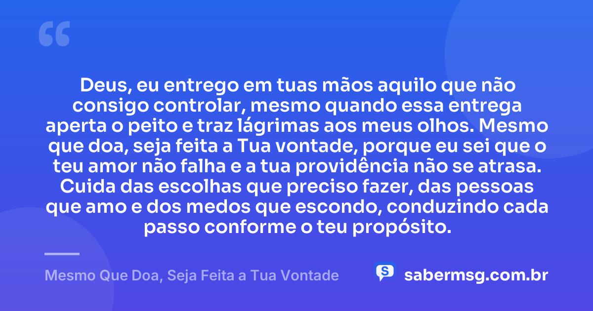 Deus, eu entrego em tuas mãos aquilo que não consigo controlar, mesmo quando essa entrega aperta o peito e traz lágrimas aos meus olhos. Mesmo que doa, seja feita a Tua vontade, porque eu sei que o teu amor não falha e a tua providência não se atrasa. Cuida das escolhas que preciso fazer, das pessoas que amo e dos medos que escondo, conduzindo cada passo conforme o teu propósito. — Mesmo Que Doa, Seja Feita a Tua Vontade