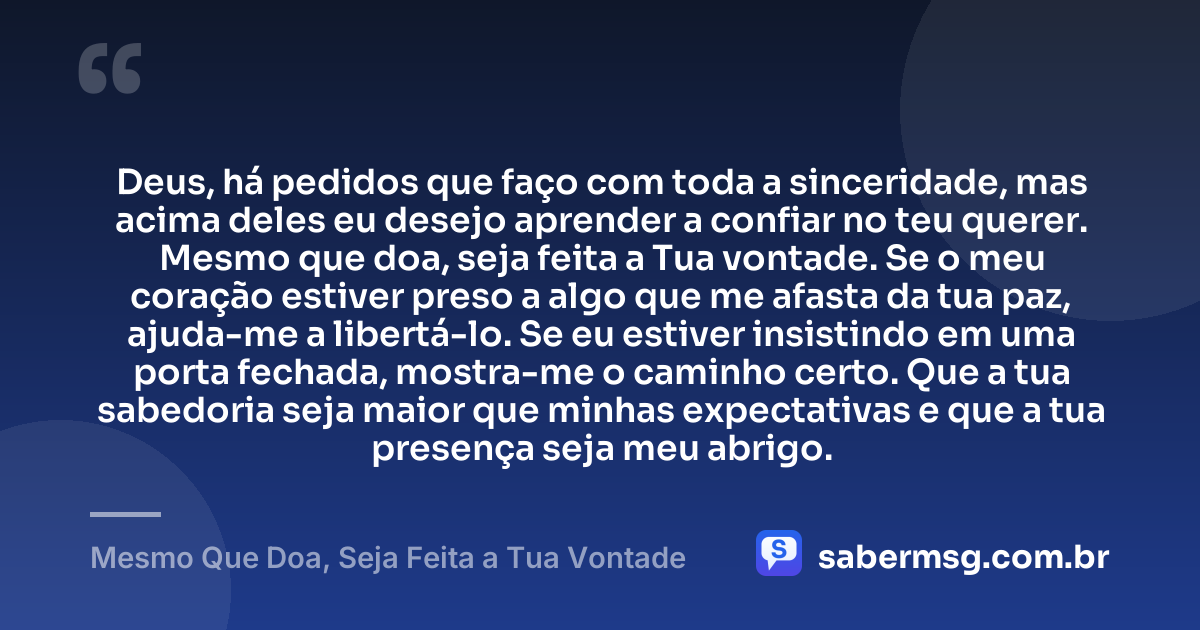 Deus, há pedidos que faço com toda a sinceridade, mas acima deles eu desejo aprender a confiar no teu querer. Mesmo que doa, seja feita a Tua vontade. Se o meu coração estiver preso a algo que me afasta da tua paz, ajuda-me a libertá-lo. Se eu estiver insistindo em uma porta fechada, mostra-me o caminho certo. Que a tua sabedoria seja maior que minhas expectativas e que a tua presença seja meu abrigo. — Mesmo Que Doa, Seja Feita a Tua Vontade