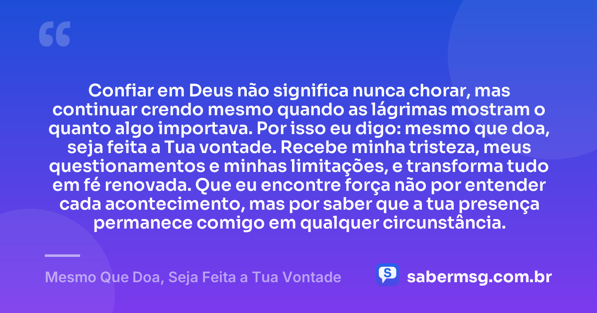 Confiar em Deus não significa nunca chorar, mas continuar crendo mesmo quando as lágrimas mostram o quanto algo importava. Por isso eu digo: mesmo que doa, seja feita a Tua vontade. Recebe minha tristeza, meus questionamentos e minhas limitações, e transforma tudo em fé renovada. Que eu encontre força não por entender cada acontecimento, mas por saber que a tua presença permanece comigo em qualquer circunstância. — Mesmo Que Doa, Seja Feita a Tua Vontade