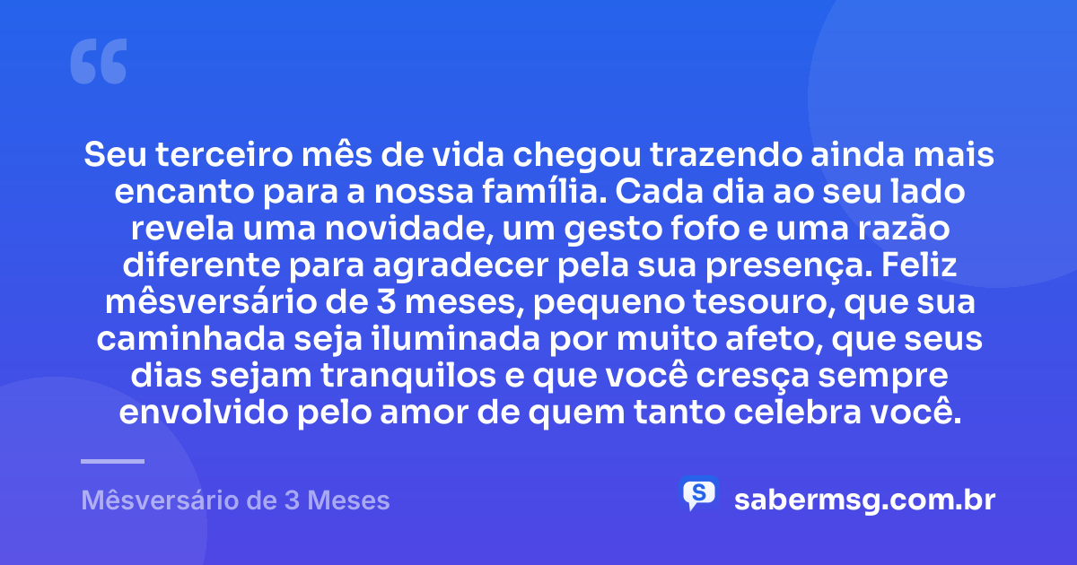 Seu terceiro mês de vida chegou trazendo ainda mais encanto para a nossa família. Cada dia ao seu lado revela uma novidade, um gesto fofo e uma razão diferente para agradecer pela sua presença. Feliz mêsversário de 3 meses, pequeno tesouro, que sua caminhada seja iluminada por muito afeto, que seus dias sejam tranquilos e que você cresça sempre envolvido pelo amor de quem tanto celebra você. — Mêsversário de 3 Meses