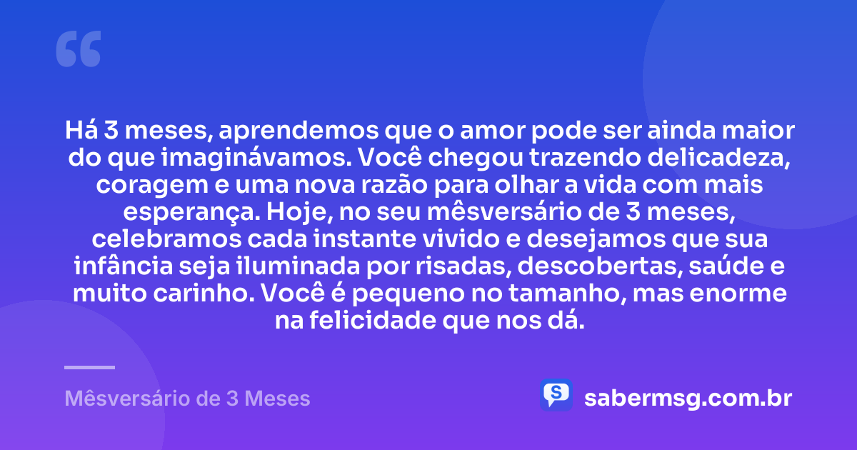 Há 3 meses, aprendemos que o amor pode ser ainda maior do que imaginávamos. Você chegou trazendo delicadeza, coragem e uma nova razão para olhar a vida com mais esperança. Hoje, no seu mêsversário de 3 meses, celebramos cada instante vivido e desejamos que sua infância seja iluminada por risadas, descobertas, saúde e muito carinho. Você é pequeno no tamanho, mas enorme na felicidade que nos dá. — Mêsversário de 3 Meses