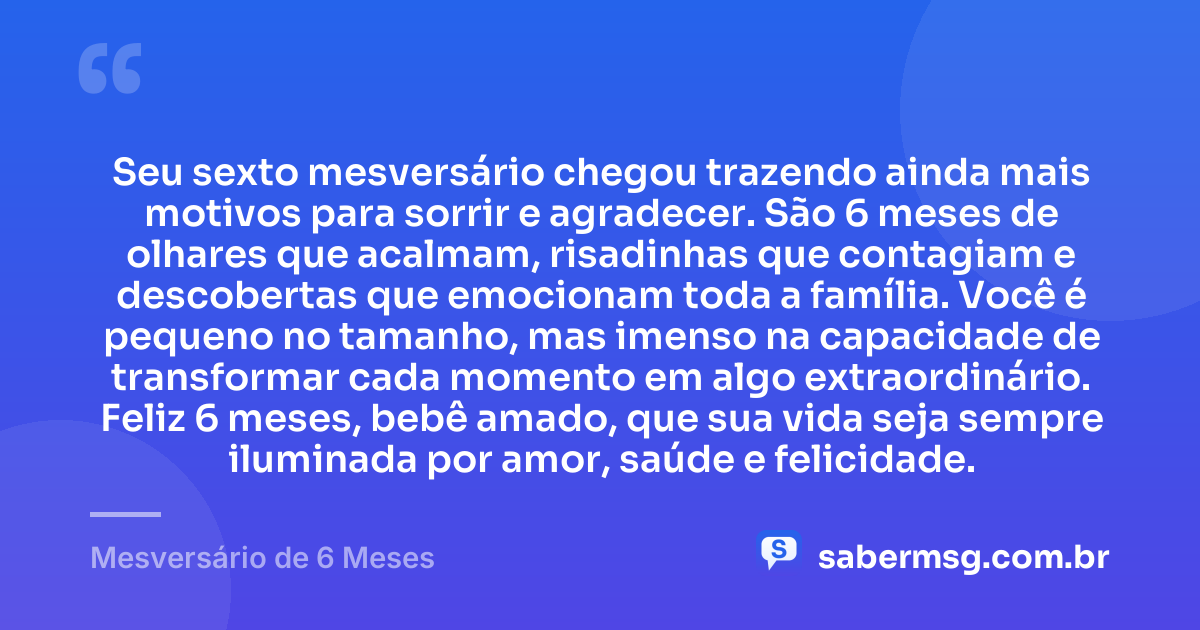 Seu sexto mesversário chegou trazendo ainda mais motivos para sorrir e agradecer. São 6 meses de olhares que acalmam, risadinhas que contagiam e descobertas que emocionam toda a família. Você é pequeno no tamanho, mas imenso na capacidade de transformar cada momento em algo extraordinário. Feliz 6 meses, bebê amado, que sua vida seja sempre iluminada por amor, saúde e felicidade. — Mesversário de 6 Meses