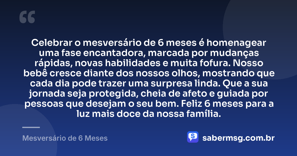 Celebrar o mesversário de 6 meses é homenagear uma fase encantadora, marcada por mudanças rápidas, novas habilidades e muita fofura. Nosso bebê cresce diante dos nossos olhos, mostrando que cada dia pode trazer uma surpresa linda. Que a sua jornada seja protegida, cheia de afeto e guiada por pessoas que desejam o seu bem. Feliz 6 meses para a luz mais doce da nossa família. — Mesversário de 6 Meses