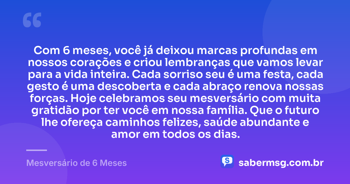 Com 6 meses, você já deixou marcas profundas em nossos corações e criou lembranças que vamos levar para a vida inteira. Cada sorriso seu é uma festa, cada gesto é uma descoberta e cada abraço renova nossas forças. Hoje celebramos seu mesversário com muita gratidão por ter você em nossa família. Que o futuro lhe ofereça caminhos felizes, saúde abundante e amor em todos os dias. — Mesversário de 6 Meses