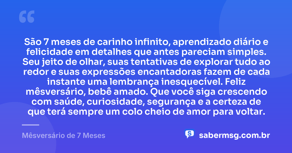São 7 meses de carinho infinito, aprendizado diário e felicidade em detalhes que antes pareciam simples. Seu jeito de olhar, suas tentativas de explorar tudo ao redor e suas expressões encantadoras fazem de cada instante uma lembrança inesquecível. Feliz mêsversário, bebê amado. Que você siga crescendo com saúde, curiosidade, segurança e a certeza de que terá sempre um colo cheio de amor para voltar. — Mêsversário de 7 Meses