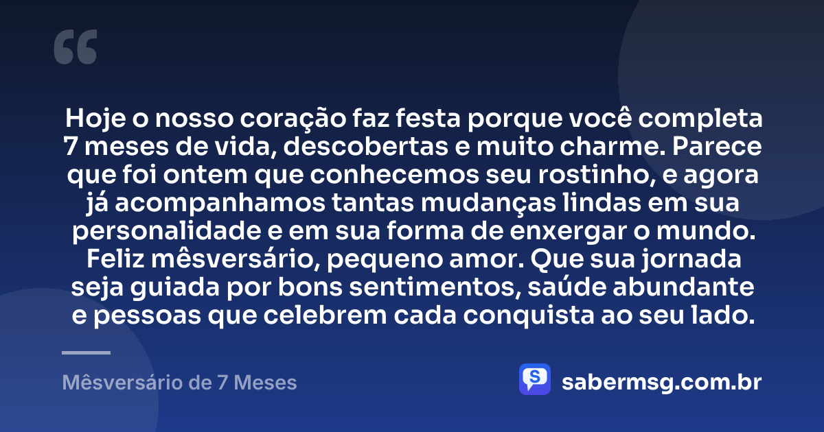Hoje o nosso coração faz festa porque você completa 7 meses de vida, descobertas e muito charme. Parece que foi ontem que conhecemos seu rostinho, e agora já acompanhamos tantas mudanças lindas em sua personalidade e em sua forma de enxergar o mundo. Feliz mêsversário, pequeno amor. Que sua jornada seja guiada por bons sentimentos, saúde abundante e pessoas que celebrem cada conquista ao seu lado. — Mêsversário de 7 Meses