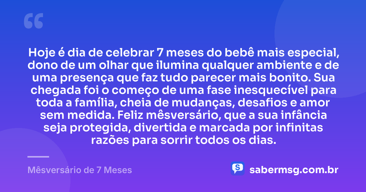Hoje é dia de celebrar 7 meses do bebê mais especial, dono de um olhar que ilumina qualquer ambiente e de uma presença que faz tudo parecer mais bonito. Sua chegada foi o começo de uma fase inesquecível para toda a família, cheia de mudanças, desafios e amor sem medida. Feliz mêsversário, que a sua infância seja protegida, divertida e marcada por infinitas razões para sorrir todos os dias. — Mêsversário de 7 Meses
