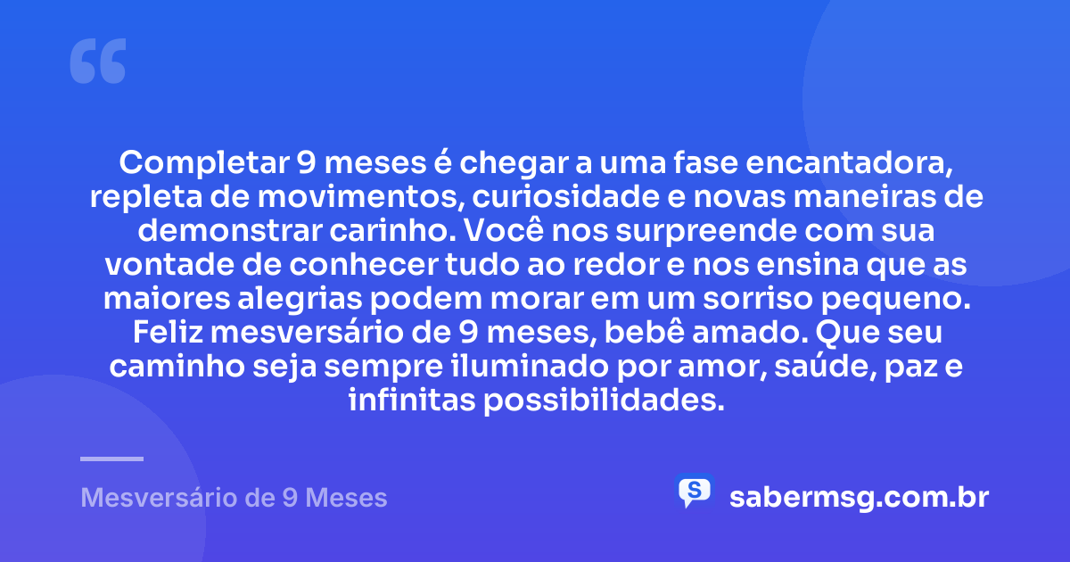Completar 9 meses é chegar a uma fase encantadora, repleta de movimentos, curiosidade e novas maneiras de demonstrar carinho. Você nos surpreende com sua vontade de conhecer tudo ao redor e nos ensina que as maiores alegrias podem morar em um sorriso pequeno. Feliz mesversário de 9 meses, bebê amado. Que seu caminho seja sempre iluminado por amor, saúde, paz e infinitas possibilidades. — Mesversário de 9 Meses
