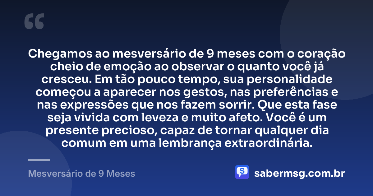 Chegamos ao mesversário de 9 meses com o coração cheio de emoção ao observar o quanto você já cresceu. Em tão pouco tempo, sua personalidade começou a aparecer nos gestos, nas preferências e nas expressões que nos fazem sorrir. Que esta fase seja vivida com leveza e muito afeto. Você é um presente precioso, capaz de tornar qualquer dia comum em uma lembrança extraordinária. — Mesversário de 9 Meses