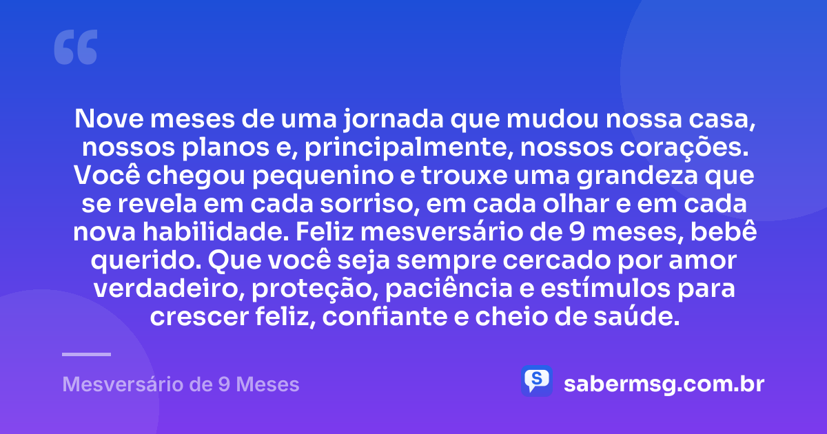 Nove meses de uma jornada que mudou nossa casa, nossos planos e, principalmente, nossos corações. Você chegou pequenino e trouxe uma grandeza que se revela em cada sorriso, em cada olhar e em cada nova habilidade. Feliz mesversário de 9 meses, bebê querido. Que você seja sempre cercado por amor verdadeiro, proteção, paciência e estímulos para crescer feliz, confiante e cheio de saúde. — Mesversário de 9 Meses
