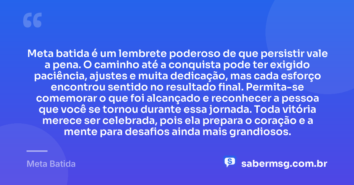 Meta batida é um lembrete poderoso de que persistir vale a pena. O caminho até a conquista pode ter exigido paciência, ajustes e muita dedicação, mas cada esforço encontrou sentido no resultado final. Permita-se comemorar o que foi alcançado e reconhecer a pessoa que você se tornou durante essa jornada. Toda vitória merece ser celebrada, pois ela prepara o coração e a mente para desafios ainda mais grandiosos. — Meta Batida