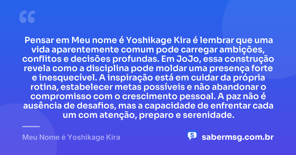 Pensar em Meu nome é Yoshikage Kira é lembrar que uma vida aparentemente comum pode carregar ambições, conflitos e decisões profundas. Em JoJo, essa construção revela como a disciplina pode moldar uma presença forte e inesquecível. A inspiração está em cuidar da própria rotina, estabelecer metas possíveis e não abandonar o compromisso com o crescimento pessoal. A paz não é ausência de desafios, mas a capacidade de enfrentar cada um com atenção, preparo e serenidade. — Meu Nome é Yoshikage Kira