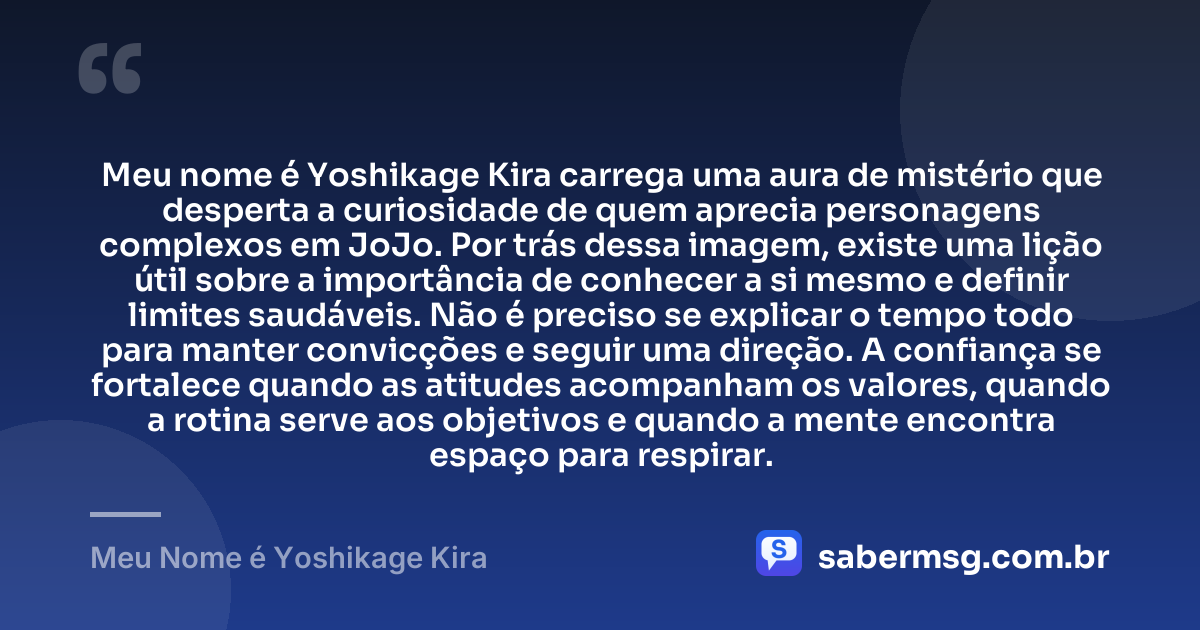 Meu nome é Yoshikage Kira carrega uma aura de mistério que desperta a curiosidade de quem aprecia personagens complexos em JoJo. Por trás dessa imagem, existe uma lição útil sobre a importância de conhecer a si mesmo e definir limites saudáveis. Não é preciso se explicar o tempo todo para manter convicções e seguir uma direção. A confiança se fortalece quando as atitudes acompanham os valores, quando a rotina serve aos objetivos e quando a mente encontra espaço para respirar. — Meu Nome é Yoshikage Kira