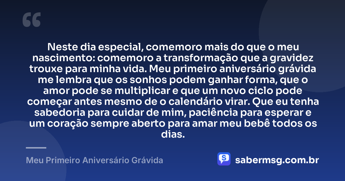 Neste dia especial, comemoro mais do que o meu nascimento: comemoro a transformação que a gravidez trouxe para minha vida. Meu primeiro aniversário grávida me lembra que os sonhos podem ganhar forma, que o amor pode se multiplicar e que um novo ciclo pode começar antes mesmo de o calendário virar. Que eu tenha sabedoria para cuidar de mim, paciência para esperar e um coração sempre aberto para amar meu bebê todos os dias. — Meu Primeiro Aniversário Grávida