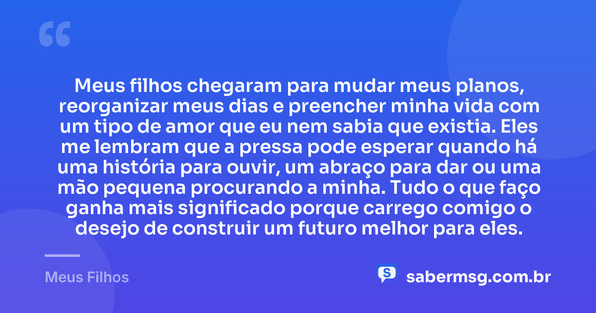Meus filhos chegaram para mudar meus planos, reorganizar meus dias e preencher minha vida com um tipo de amor que eu nem sabia que existia. Eles me lembram que a pressa pode esperar quando há uma história para ouvir, um abraço para dar ou uma mão pequena procurando a minha. Tudo o que faço ganha mais significado porque carrego comigo o desejo de construir um futuro melhor para eles. — Meus Filhos
