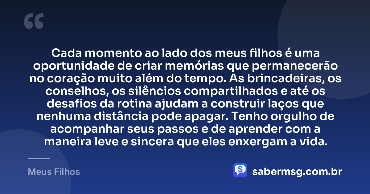 Cada momento ao lado dos meus filhos é uma oportunidade de criar memórias que permanecerão no coração muito além do tempo. As brincadeiras, os conselhos, os silêncios compartilhados e até os desafios da rotina ajudam a construir laços que nenhuma distância pode apagar. Tenho orgulho de acompanhar seus passos e de aprender com a maneira leve e sincera que eles enxergam a vida. — Meus Filhos