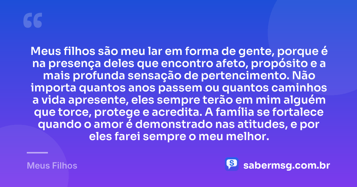 Meus filhos são meu lar em forma de gente, porque é na presença deles que encontro afeto, propósito e a mais profunda sensação de pertencimento. Não importa quantos anos passem ou quantos caminhos a vida apresente, eles sempre terão em mim alguém que torce, protege e acredita. A família se fortalece quando o amor é demonstrado nas atitudes, e por eles farei sempre o meu melhor. — Meus Filhos