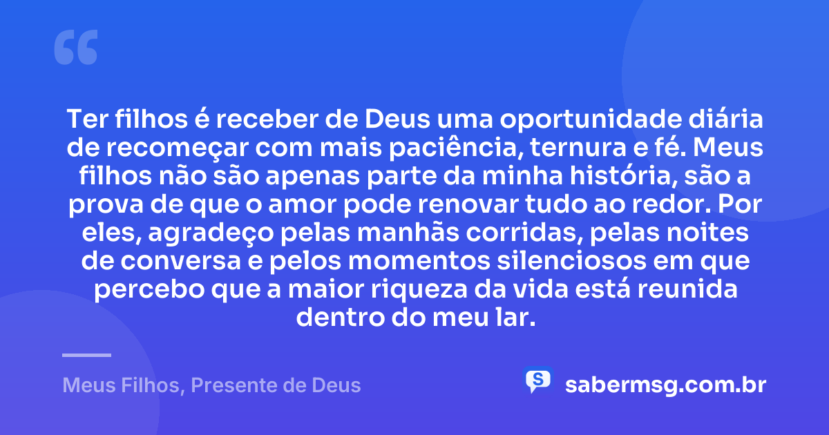 Ter filhos é receber de Deus uma oportunidade diária de recomeçar com mais paciência, ternura e fé. Meus filhos não são apenas parte da minha história, são a prova de que o amor pode renovar tudo ao redor. Por eles, agradeço pelas manhãs corridas, pelas noites de conversa e pelos momentos silenciosos em que percebo que a maior riqueza da vida está reunida dentro do meu lar. — Meus Filhos, Presente de Deus